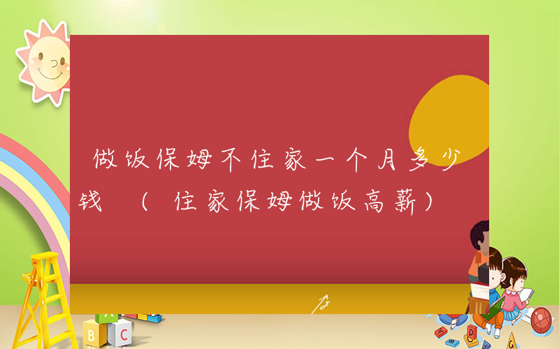 做饭保姆不住家一个月多少钱 (住家保姆做饭高薪)